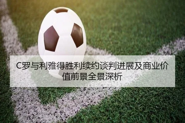 C罗与利雅得胜利续约谈判进展及商业价值前景全景深析